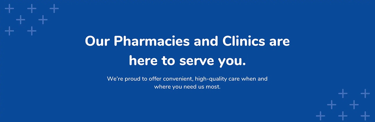 Our Pharmacies and Clinics are here to serve you. Our Pharmacies and Clinics are here to serve you.